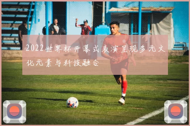 2022世界杯开幕式表演呈现多元文化元素与科技融合