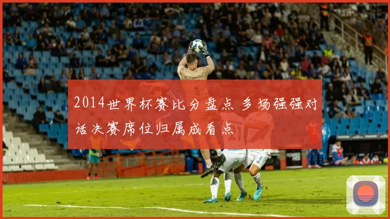 2014世界杯赛比分盘点 多场强强对话决赛席位归属成看点