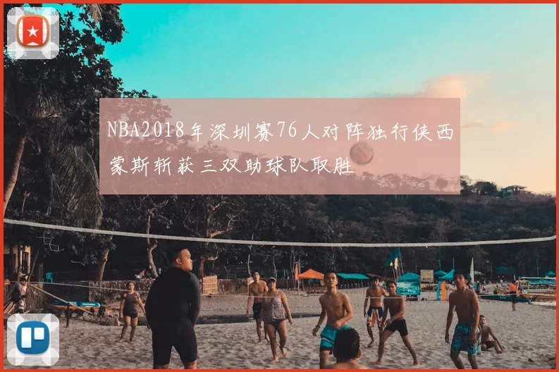 NBA2018年深圳赛76人对阵独行侠西蒙斯斩获三双助球队取胜