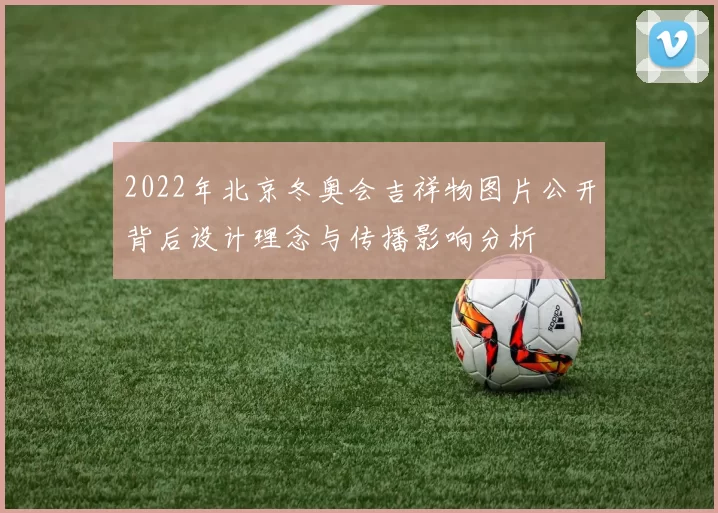 2022年北京冬奥会吉祥物图片公开背后设计理念与传播影响分析