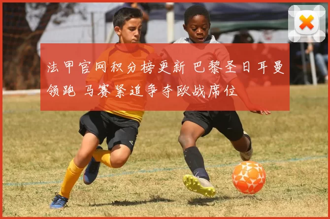 法甲官网积分榜更新 巴黎圣日耳曼领跑 马赛紧追争夺欧战席位