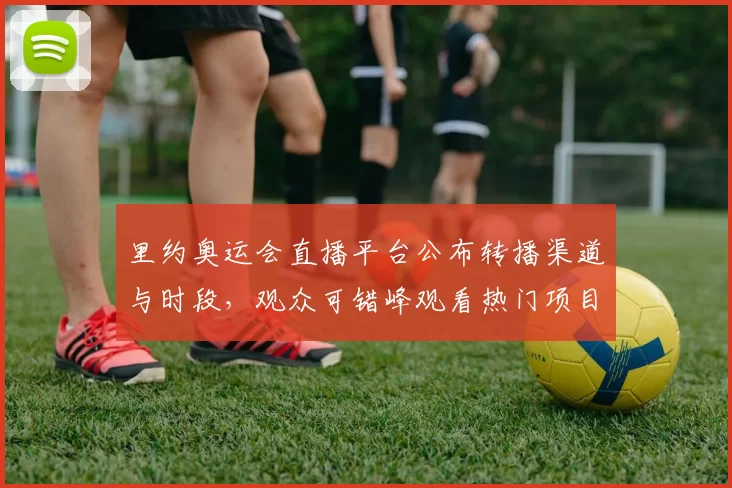 里约奥运会直播平台公布转播渠道与时段，观众可错峰观看热门项目并享回放服务