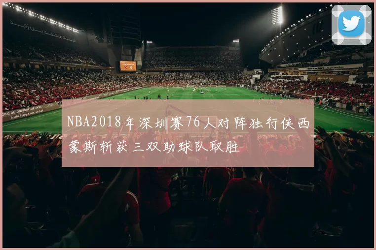 NBA2018年深圳赛76人对阵独行侠西蒙斯斩获三双助球队取胜