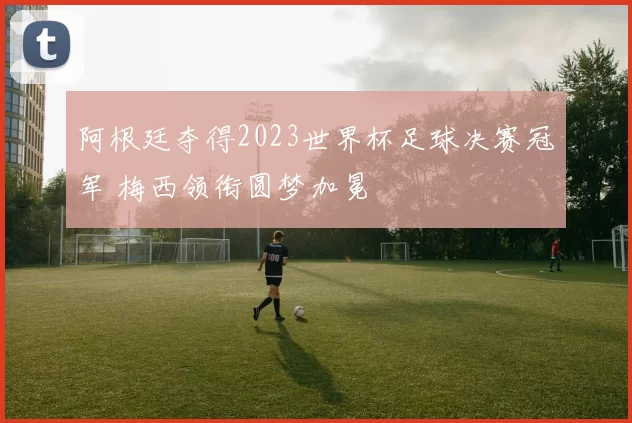 阿根廷夺得2023世界杯足球决赛冠军 梅西领衔圆梦加冕