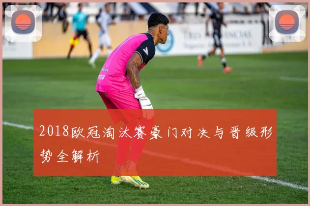 2018欧冠淘汰赛豪门对决与晋级形势全解析