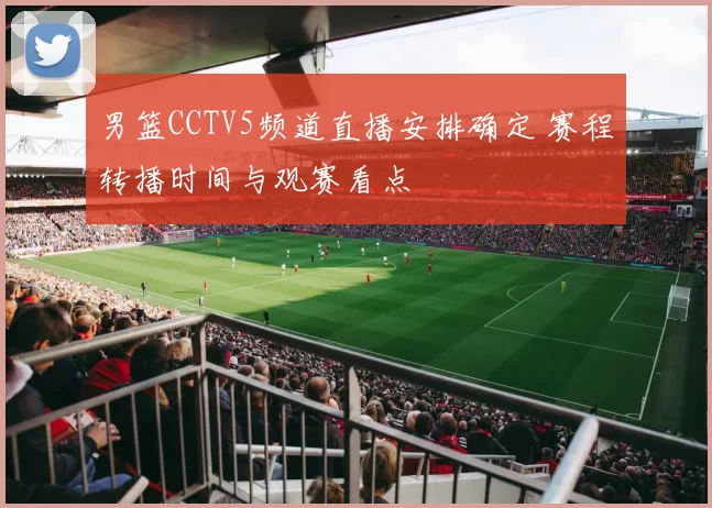 男篮CCTV5频道直播安排确定 赛程转播时间与观赛看点