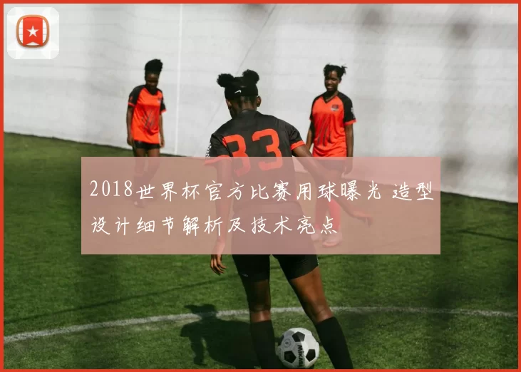 2018世界杯官方比赛用球曝光 造型设计细节解析及技术亮点