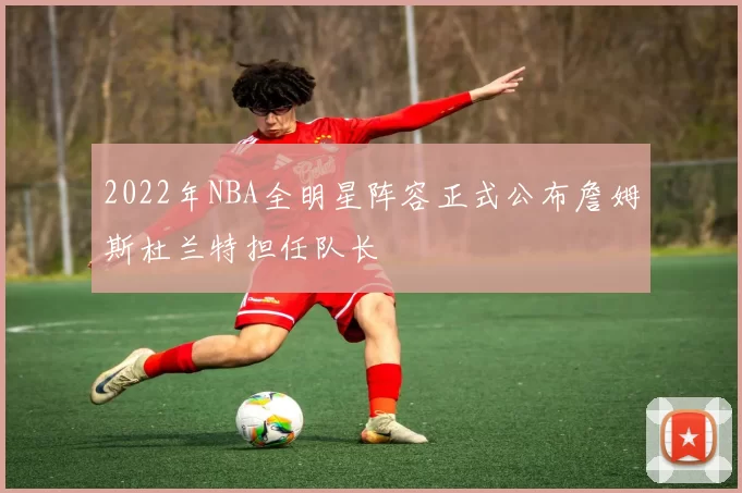 2022年NBA全明星阵容正式公布詹姆斯杜兰特担任队长