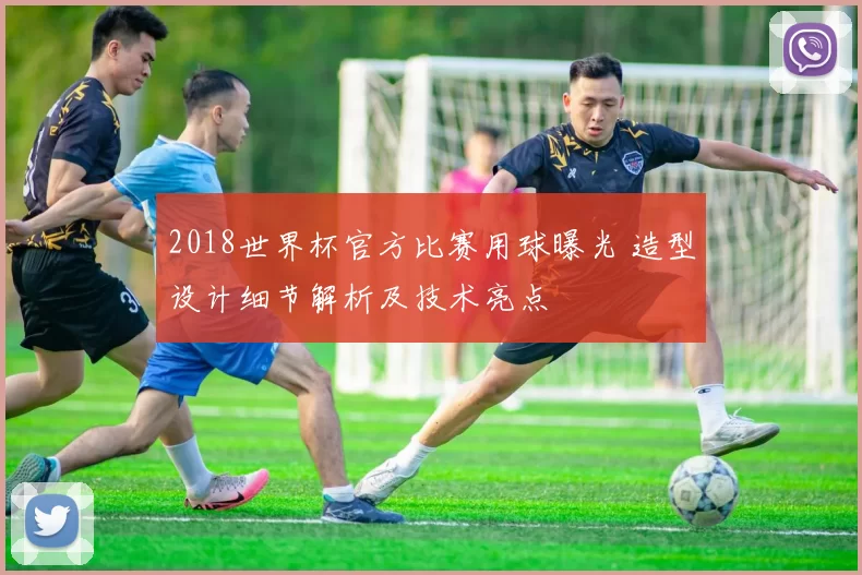 2018世界杯官方比赛用球曝光 造型设计细节解析及技术亮点