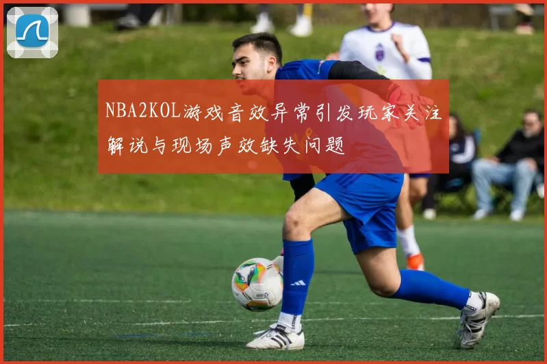 NBA2KOL游戏音效异常引发玩家关注解说与现场声效缺失问题