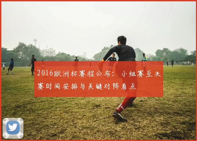 2016欧洲杯赛程公布：小组赛至决赛时间安排与关键对阵看点