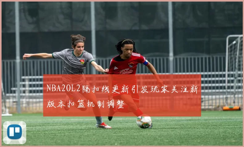 NBA2OL2隔扣线更新引发玩家关注新版本扣篮机制调整