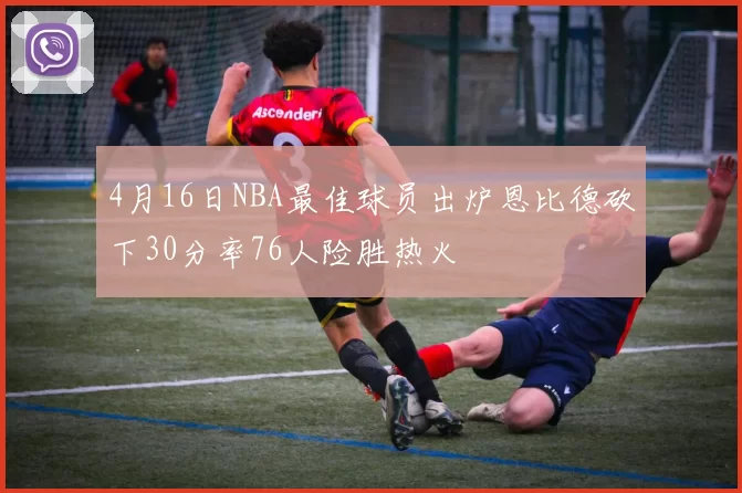 4月16日NBA最佳球员出炉恩比德砍下30分率76人险胜热火