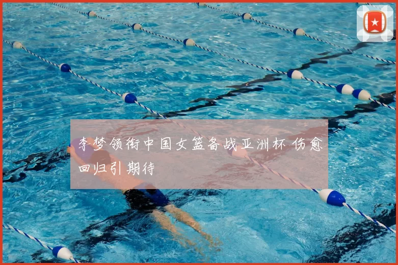 李梦领衔中国女篮备战亚洲杯 伤愈回归引期待