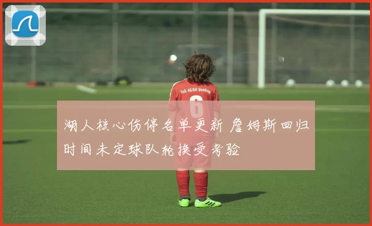 湖人核心伤停名单更新 詹姆斯回归时间未定球队轮换受考验