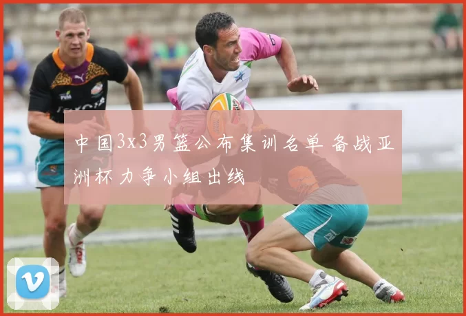 中国3x3男篮公布集训名单 备战亚洲杯力争小组出线