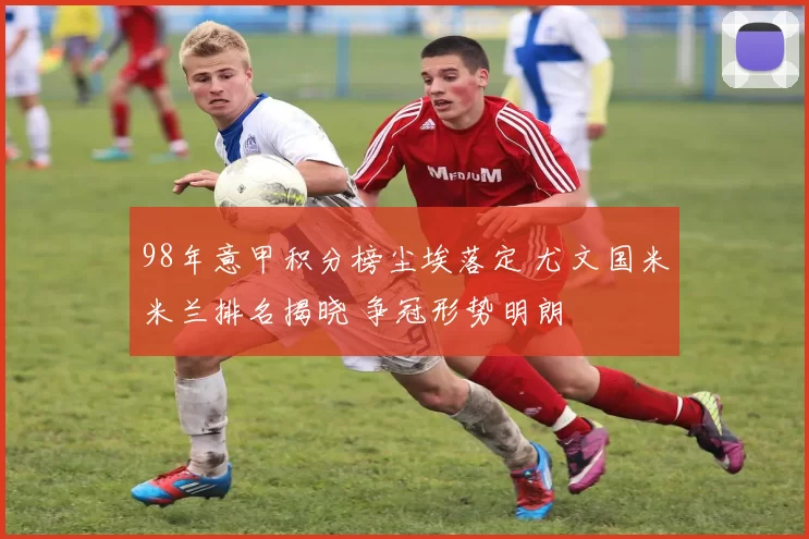 98年意甲积分榜尘埃落定 尤文国米米兰排名揭晓 争冠形势明朗