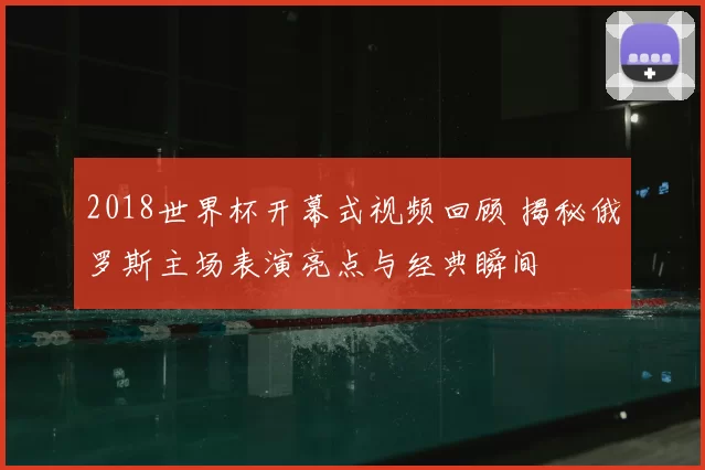 2018世界杯开幕式视频回顾 揭秘俄罗斯主场表演亮点与经典瞬间