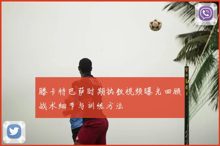 滕卡特巴萨时期执教视频曝光回顾战术细节与训练方法