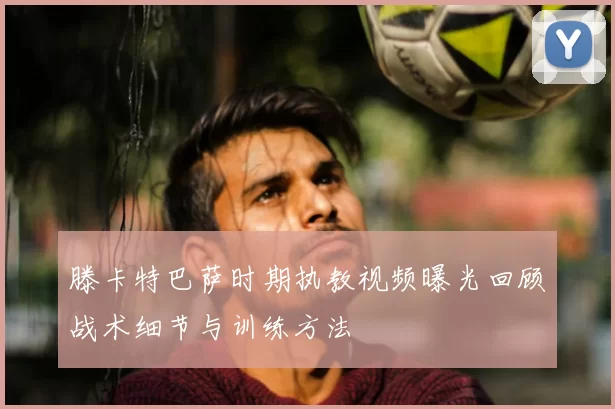 滕卡特巴萨时期执教视频曝光回顾战术细节与训练方法