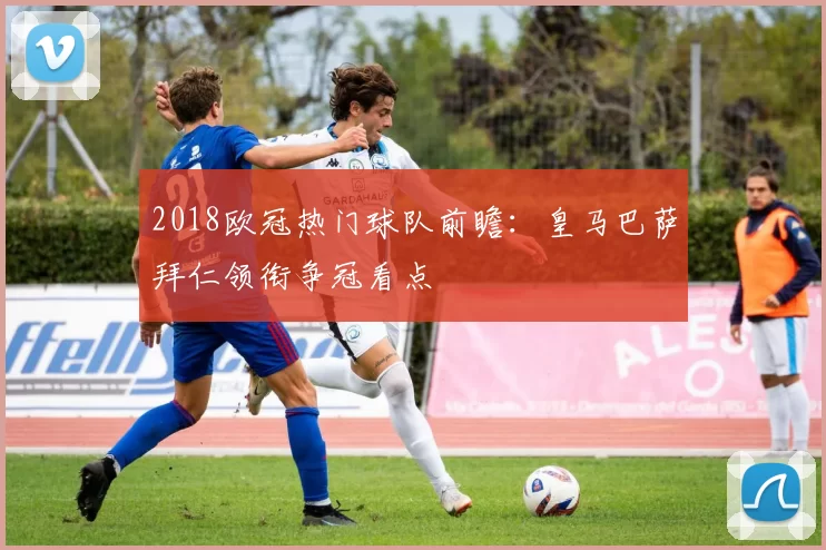 2018欧冠热门球队前瞻：皇马巴萨拜仁领衔争冠看点