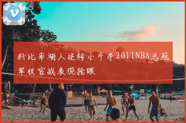 科比率湖人逆转小牛夺2011NBA总冠军收官战表现抢眼