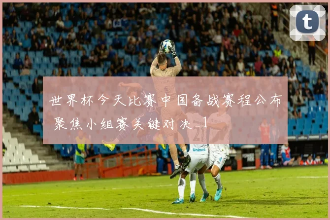 世界杯今天比赛中国备战赛程公布 聚焦小组赛关键对决_1