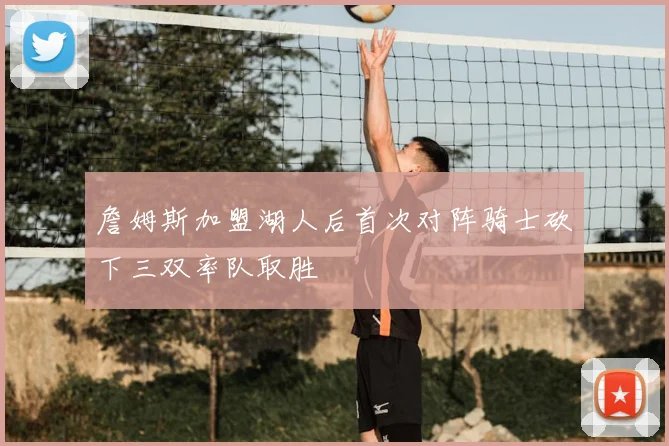 詹姆斯加盟湖人后首次对阵骑士砍下三双率队取胜