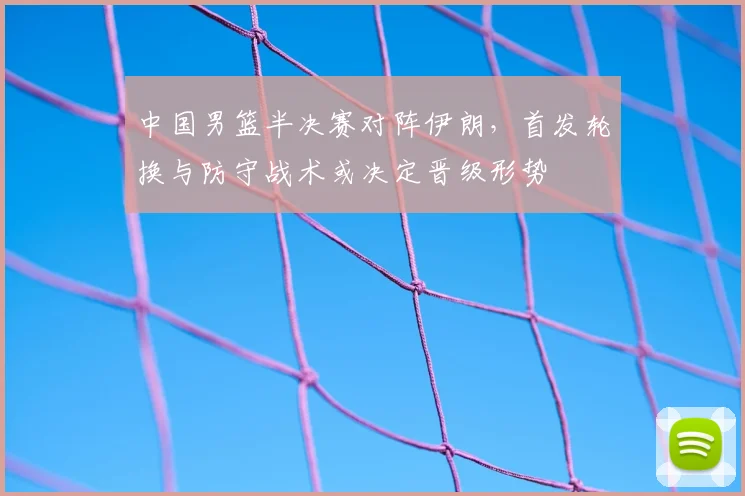 中国男篮半决赛对阵伊朗，首发轮换与防守战术或决定晋级形势