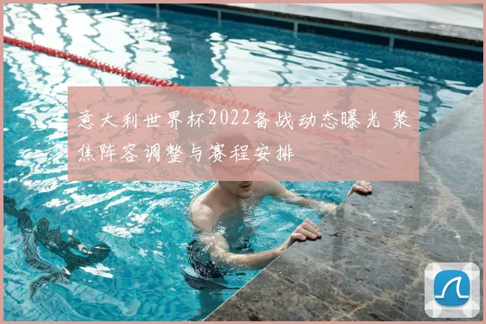 意大利世界杯2022备战动态曝光 聚焦阵容调整与赛程安排