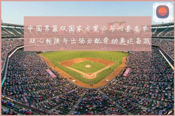 中国男篮双国家方案公布两套名单 核心轮换与出场分配牵动奥运备战节奏