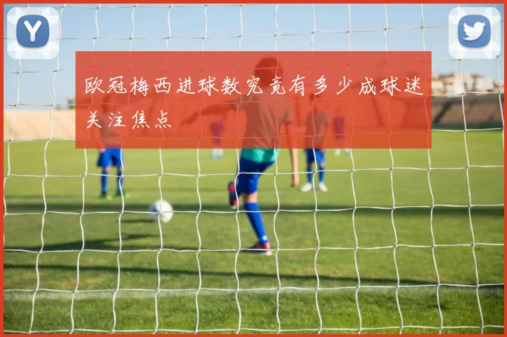 欧冠梅西进球数究竟有多少成球迷关注焦点