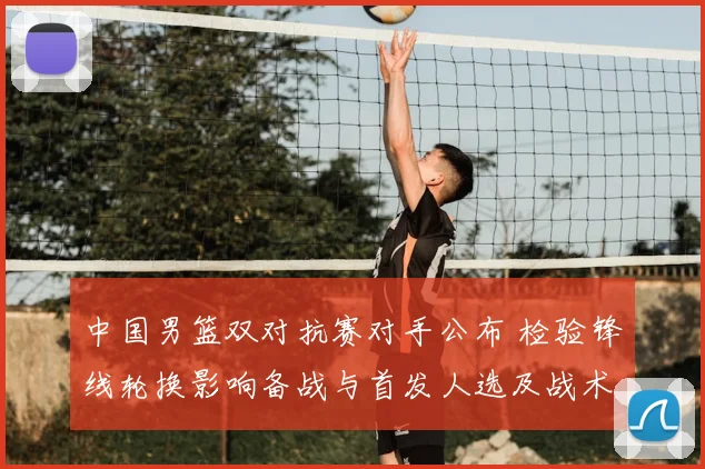 中国男篮双对抗赛对手公布 检验锋线轮换影响备战与首发人选及战术调整
