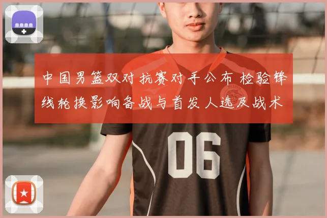 中国男篮双对抗赛对手公布 检验锋线轮换影响备战与首发人选及战术调整