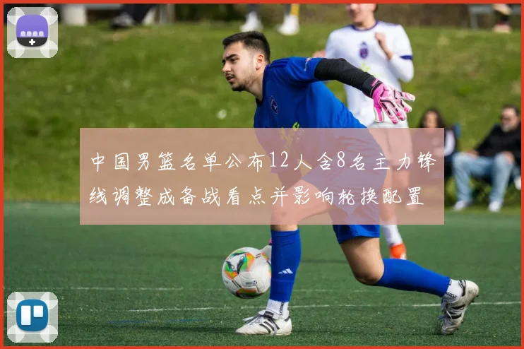 中国男篮名单公布12人含8名主力锋线调整成备战看点并影响轮换配置