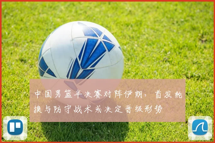 中国男篮半决赛对阵伊朗，首发轮换与防守战术或决定晋级形势