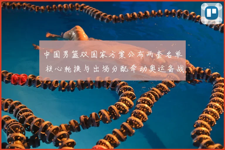 中国男篮双国家方案公布两套名单 核心轮换与出场分配牵动奥运备战节奏